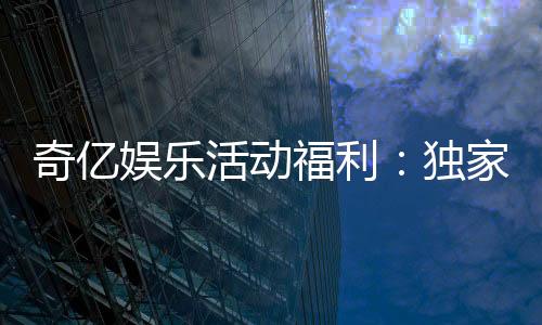 奇亿娱乐活动福利：独家礼包与高额返水等你来拿