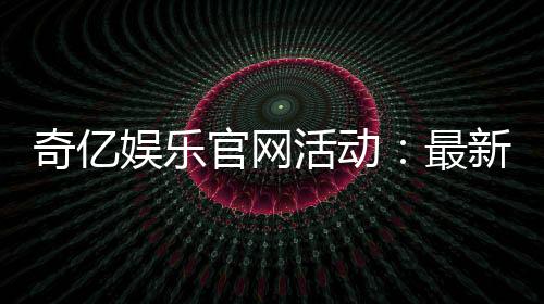 奇亿娱乐官网活动:最新优惠与独家福利等你来享