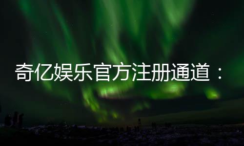 奇亿娱乐官方注册通道：轻松开启你的高端游戏体验之旅