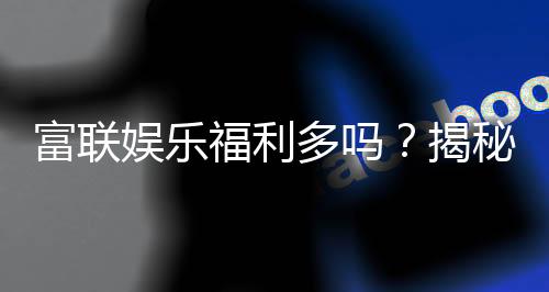 富联娱乐福利多吗?揭秘平台福利活动与玩家真实体验