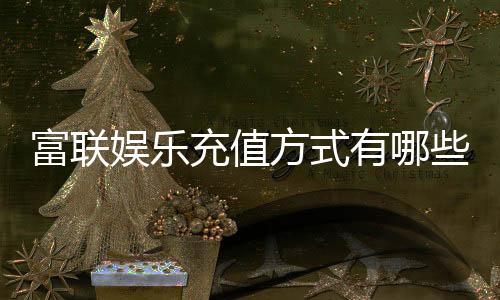 富联娱乐充值方式有哪些?一文详解最新存款渠道与优惠活动