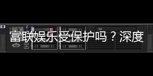 富联娱乐受保护吗?深度解析平台安全性与玩家保障措施