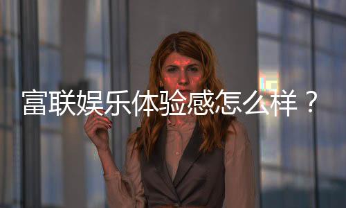 富联娱乐体验感怎么样?资深玩家分享真实评测与心得