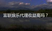 富联娱乐代理收益高吗？资深玩家揭秘真实收益与加盟优势