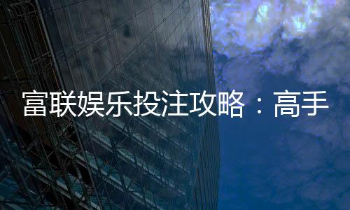富联娱乐投注攻略:高手必备的实战技巧与稳赢策略