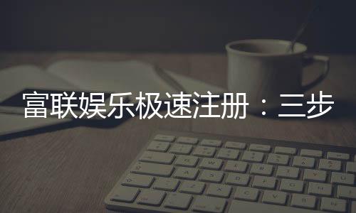 富联娱乐极速注册：三步完成新手礼包轻松领