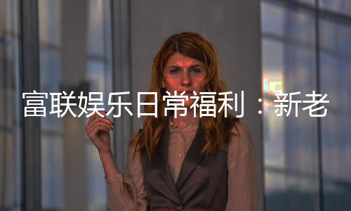 富联娱乐日常福利:新老玩家专享豪礼大放送