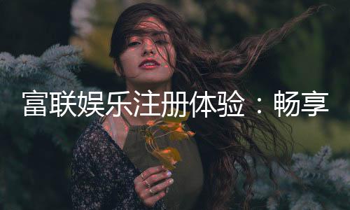 富联娱乐注册体验:畅享高端游戏与尊贵礼遇