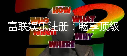 富联娱乐注册:畅享顶级棋牌电游的尊贵体验
