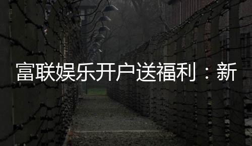 富联娱乐开户送福利:新人专享豪礼首存即赠彩金!