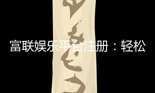 富联娱乐平台注册:轻松完成开户畅享顶级游戏体验