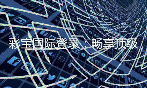 彩宝国际登录:畅享顶级棋牌娱乐乐趣