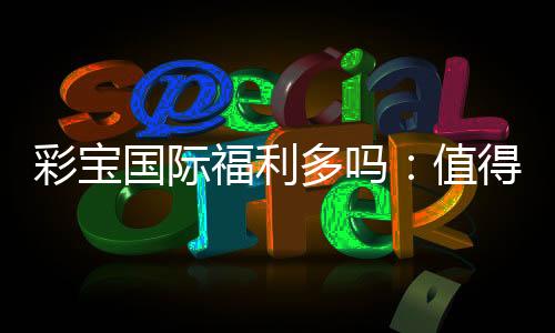 彩宝国际福利多吗:值得一试的棋牌娱乐平台