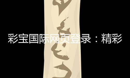 彩宝国际网页登录:精彩游戏等您体验