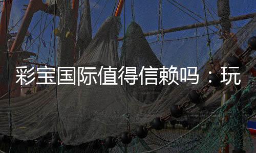 彩宝国际值得信赖吗:玩家真实评价