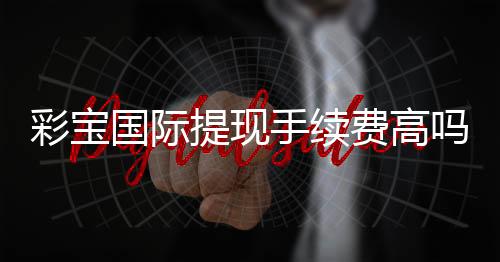 彩宝国际提现手续费高吗:看完这篇就知道了