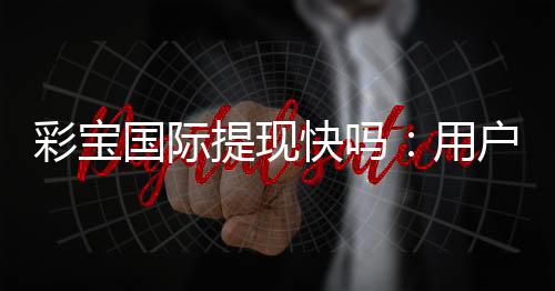 彩宝国际提现快吗:用户真实体验告诉你