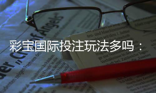彩宝国际投注玩法多吗:值得一试的精彩玩法
