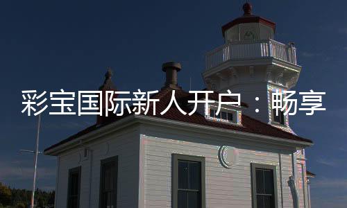 彩宝国际新人开户:畅享精彩游戏体验
