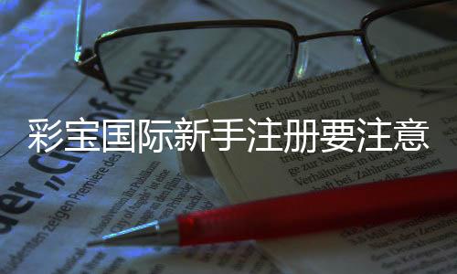 彩宝国际新手注册要注意什么:关注实用技巧