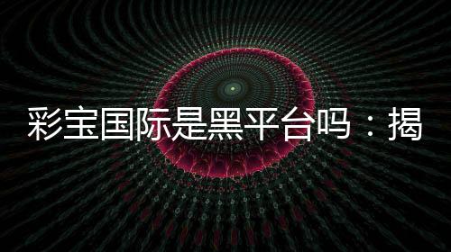 彩宝国际是黑平台吗:揭秘背后的真相