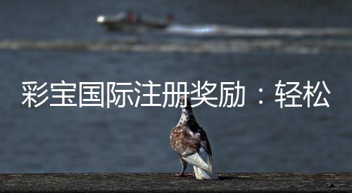 彩宝国际注册奖励:轻松获取优惠福利
