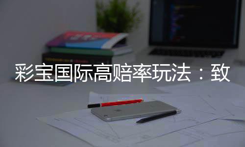 彩宝国际高赔率玩法:致胜关键就在这里