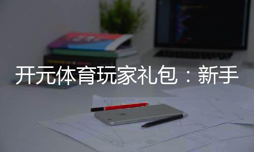 开元体育玩家礼包:新手必领福利与高额回馈攻略
