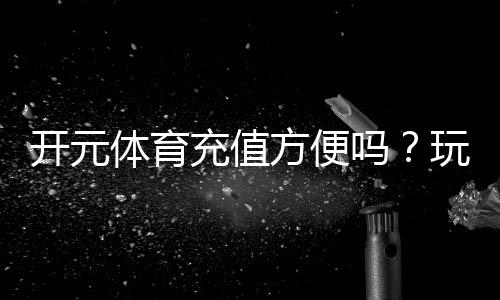开元体育充值方便吗?玩家实测充值流程与到账速度解析