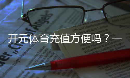 开元体育充值方便吗?一文详解充值流程与到账速度