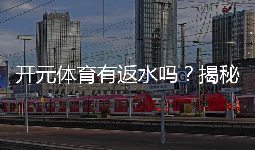 开元体育有返水吗？揭秘返水规则与高额优惠详情