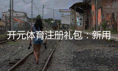 开元体育注册礼包:新用户专享豪礼与高额返利攻略