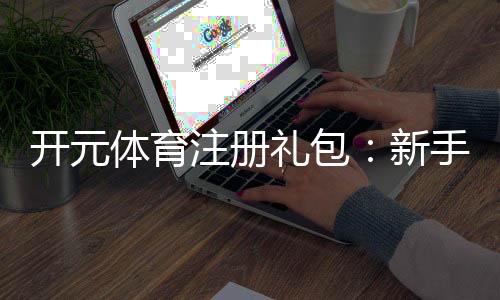 开元体育注册礼包：新手必领的超值福利与玩法攻略