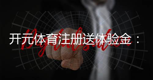 开元体育注册送体验金：新手必领的豪礼与实战技巧