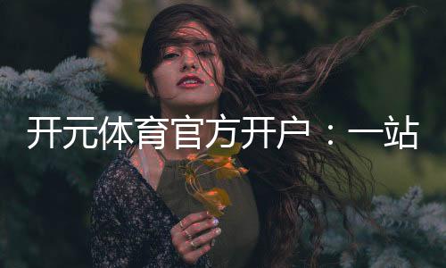 开元体育官方开户:一站式畅享顶级棋牌电游体验