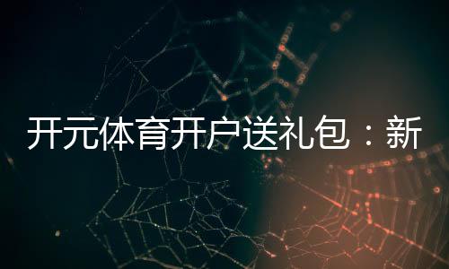 开元体育开户送礼包：新会员专享豪礼大放送