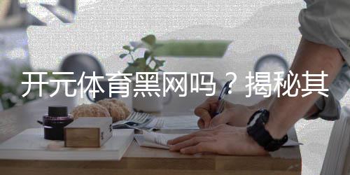开元体育黑网吗?揭秘其安全性及玩家真实体验
