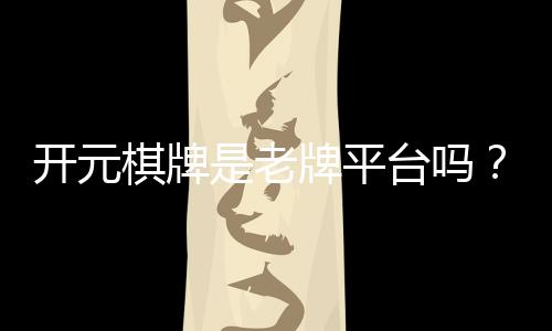 开元棋牌是老牌平台吗?资深玩家揭秘其历史与真实体验