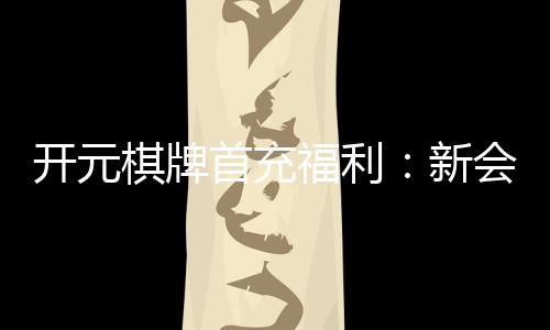 开元棋牌首充福利:新会员专享高额返利与独家礼包