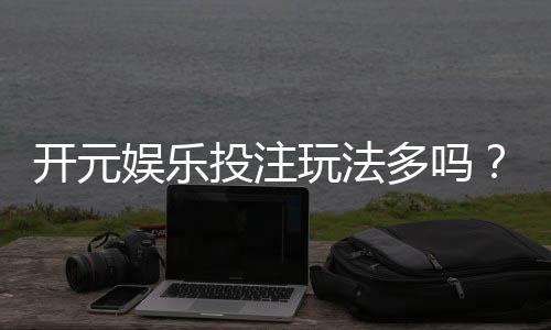 开元娱乐投注玩法多吗?资深玩家揭秘平台特色与游戏选择