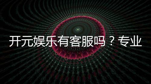 开元娱乐有客服吗?专业客服团队24小时在线解答