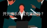 开元娱乐有首充奖励吗？新会员专享首充福利详解