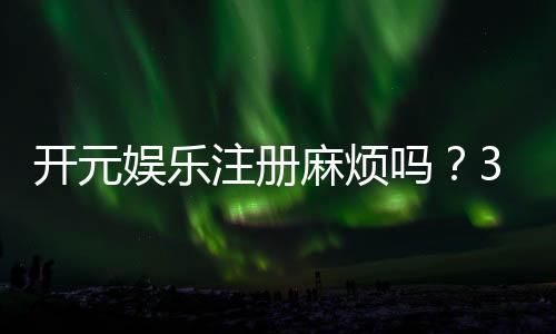 开元娱乐注册麻烦吗?3分钟快速开户流程详解