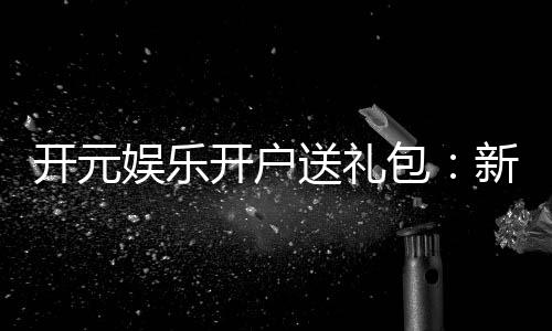 开元娱乐开户送礼包:新会员专享豪礼大放送
