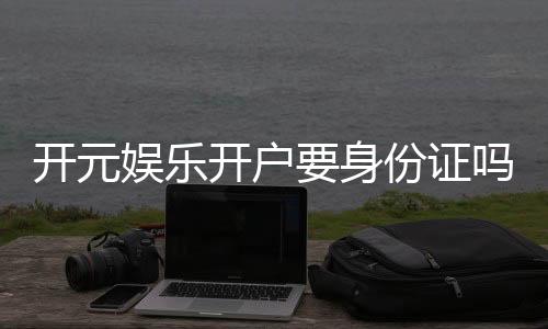 开元娱乐开户要身份证吗?一文详解实名认证流程与注意事项