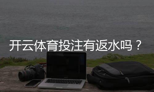 开云体育投注有返水吗?官方政策解析、返水比例与领取攻略
