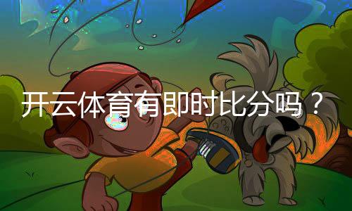 开云体育有即时比分吗?实时比分功能、延迟与查看方法全解析