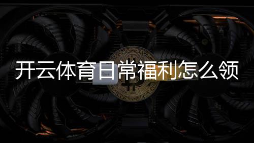 开云体育日常福利怎么领?最新优惠活动、领取规则与注意事项