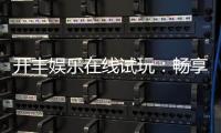 开丰娱乐在线试玩：畅享顶级电子游艺的试玩盛宴