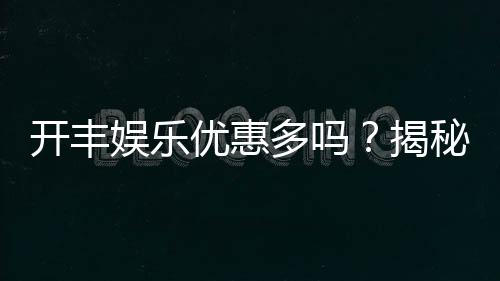 开丰娱乐优惠多吗?揭秘其超值福利与独家活动